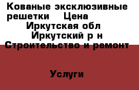 Кованые эксклюзивные решетки. › Цена ­ 15 000 - Иркутская обл., Иркутский р-н Строительство и ремонт » Услуги   . Иркутская обл.